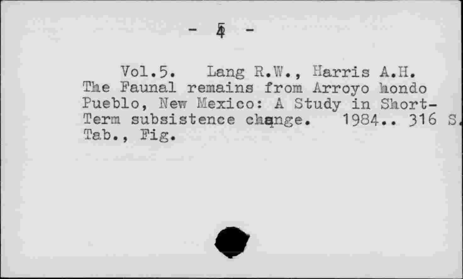 ﻿- 5 -
Vol.5. Lang R.W., Harris A.H. The Faunal remains from Arroyo Hondo Pueblo, New Mexico: A Study in Short-Term subsistence change. 1984.. 316 S Tab., Fig.